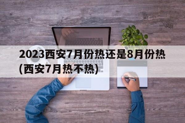 2023西安7月份热还是8月份热(西安7月热不热)