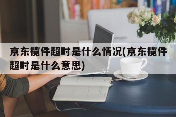 京东揽件超时是什么情况(京东揽件超时是什么意思)