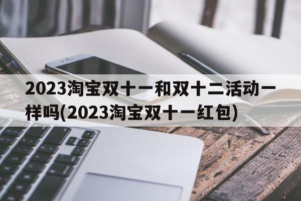 2023淘宝双十一和双十二活动一样吗(2023淘宝双十一红包)