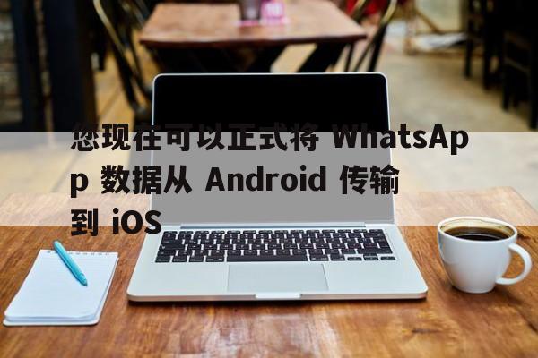 您现在可以正式将 WhatsApp 数据从 Android 传输到 iOS  第1张