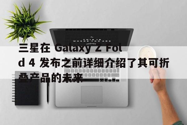 三星在 Galaxy Z Fold 4 发布之前详细介绍了其可折叠产品的未来  第1张