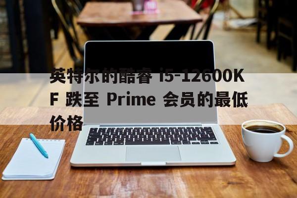 英特尔的酷睿 i5-12600KF 跌至 Prime 会员的最低价格  第1张