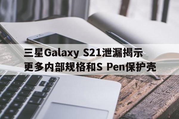 三星Galaxy S21泄漏揭示更多内部规格和S Pen保护壳