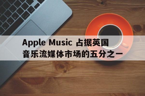 Apple Music 占据英国音乐流媒体市场的五分之一