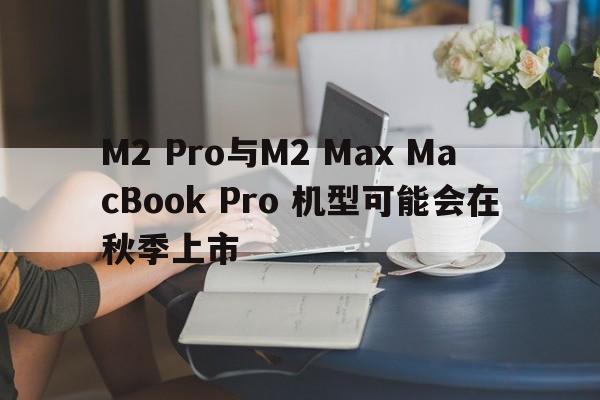 M2 Pro与M2 Max MacBook Pro 机型可能会在秋季上市
