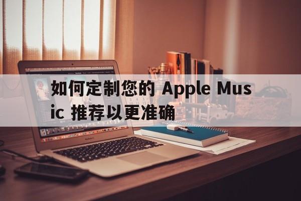 如何定制您的 Apple Music 推荐以更准确  第1张