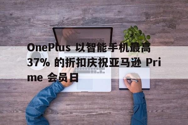 OnePlus 以智能手机最高 37% 的折扣庆祝亚马逊 Prime 会员日