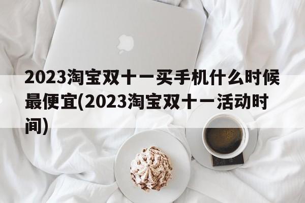 2023淘宝双十一买手机什么时候最便宜(2023淘宝双十一活动时间)