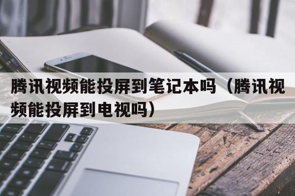 腾讯视频能投屏到笔记本吗（腾讯视频能投屏到电视吗）
