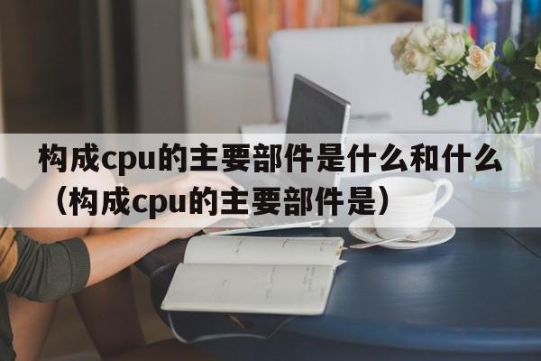 构成cpu的主要部件是什么和什么（构成cpu的主要部件是）  第1张