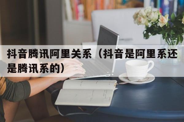 抖音腾讯阿里关系（抖音是阿里系还是腾讯系的）