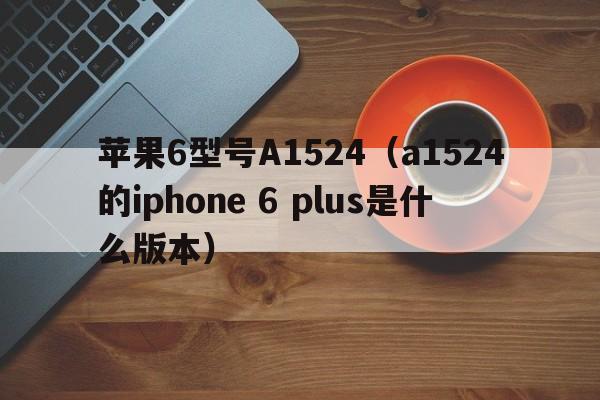 苹果6型号A1524（a1524的iphone 6 plus是什么版本）