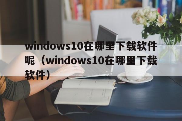 windows10在哪里下载软件呢（windows10在哪里下载软件）  第1张