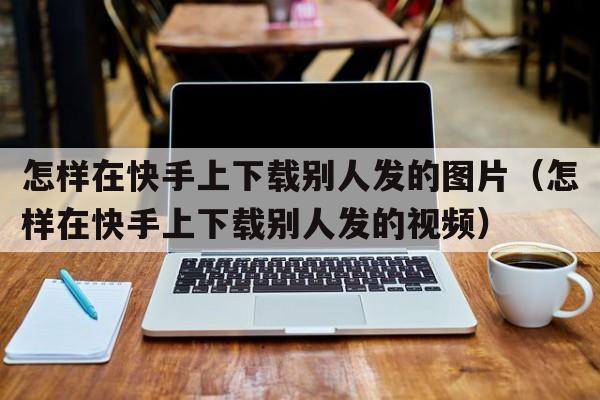 怎样在快手上下载别人发的图片（怎样在快手上下载别人发的视频）