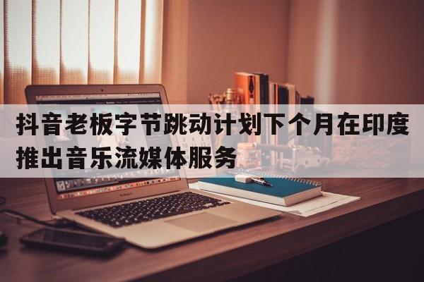 抖音老板字节跳动计划下个月在印度推出音乐流媒体服务