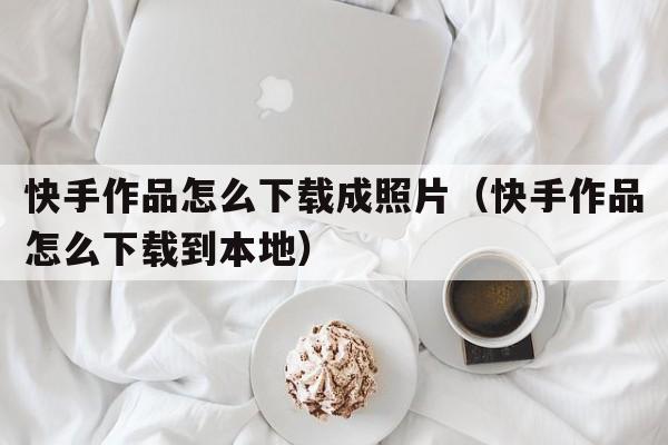 快手作品怎么下载成照片（快手作品怎么下载到本地）