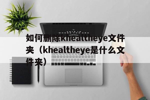 如何删除khealtheye文件夹（khealtheye是什么文件夹）