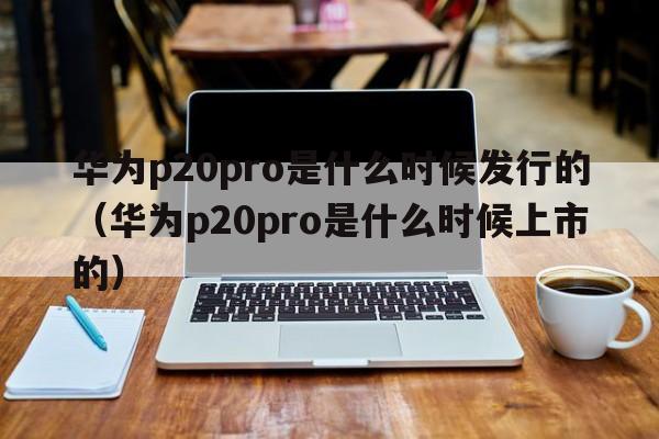 华为p20pro是什么时候发行的（华为p20pro是什么时候上市的）