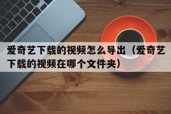 爱奇艺下载的视频怎么导出（爱奇艺下载的视频在哪个文件夹）
