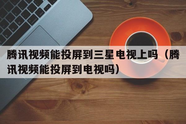 腾讯视频能投屏到三星电视上吗（腾讯视频能投屏到电视吗）