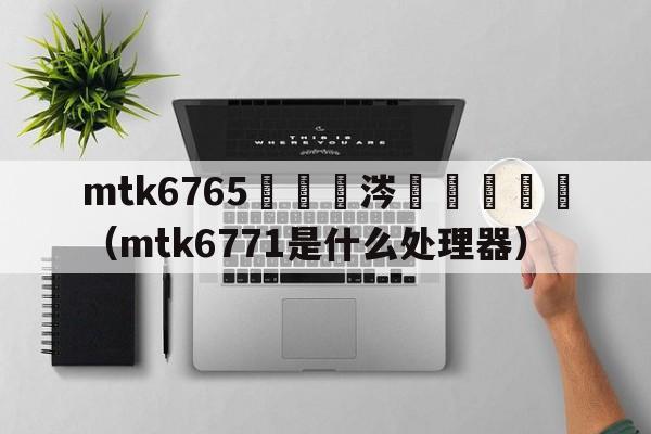 mtk6765鏄粈涔堝鐞嗗櫒（mtk6771是什么处理器）  第1张