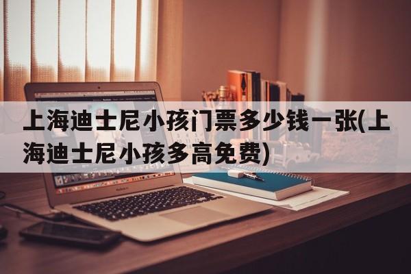 上海迪士尼小孩门票多少钱一张(上海迪士尼小孩多高免费)