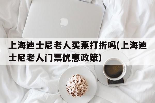 上海迪士尼老人买票打折吗(上海迪士尼老人门票优惠政策)