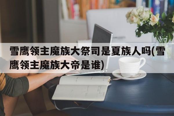 雪鹰领主魔族大祭司是夏族人吗(雪鹰领主魔族大帝是谁)