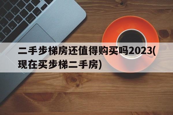 二手步梯房还值得购买吗2023(现在买步梯二手房)