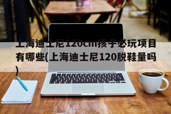 上海迪士尼120cm孩子必玩项目有哪些(上海迪士尼120脱鞋量吗)