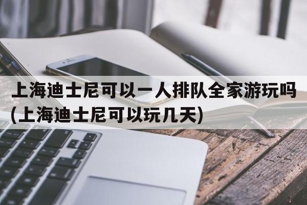 上海迪士尼可以一人排队全家游玩吗(上海迪士尼可以玩几天)