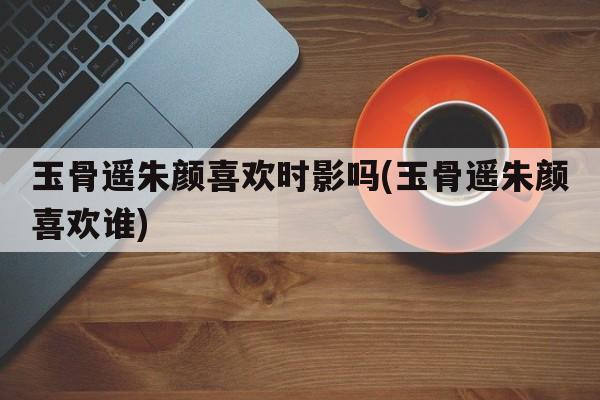 玉骨遥朱颜喜欢时影吗(玉骨遥朱颜喜欢谁)