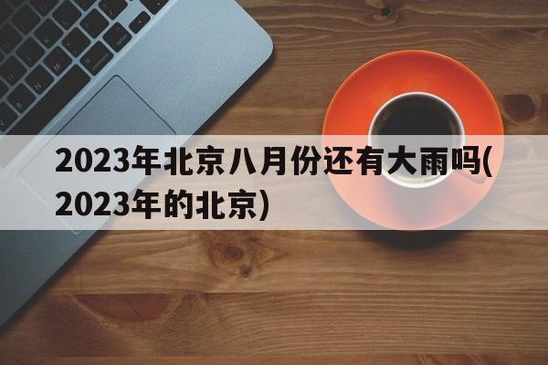 2023年北京八月份还有大雨吗(2023年的北京)