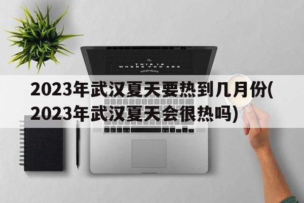 2023年武汉夏天要热到几月份(2023年武汉夏天会很热吗)