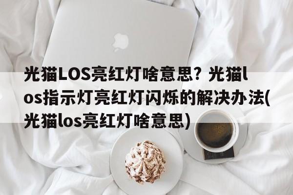 光猫LOS亮红灯啥意思? 光猫los指示灯亮红灯闪烁的解决办法(光猫los亮红灯啥意思)