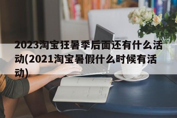 2023淘宝狂暑季后面还有什么活动(2021淘宝暑假什么时候有活动)
