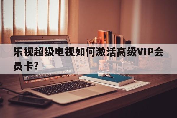 乐视超级电视如何激活高级VIP会员卡?