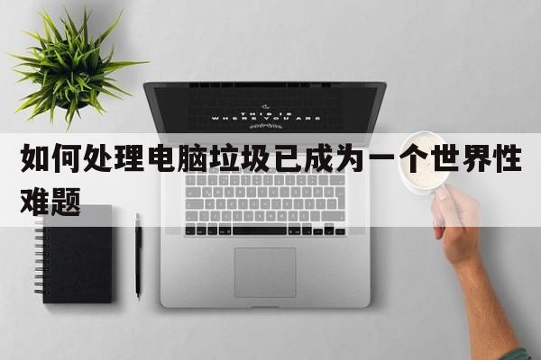 如何处理电脑垃圾已成为一个世界性难题