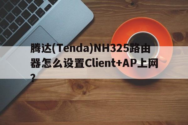 腾达(Tenda)NH325路由器怎么设置Client+AP上网？