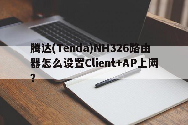 腾达(Tenda)NH326路由器怎么设置Client+AP上网？