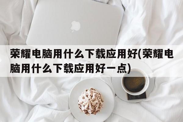 荣耀电脑用什么下载应用好(荣耀电脑用什么下载应用好一点)