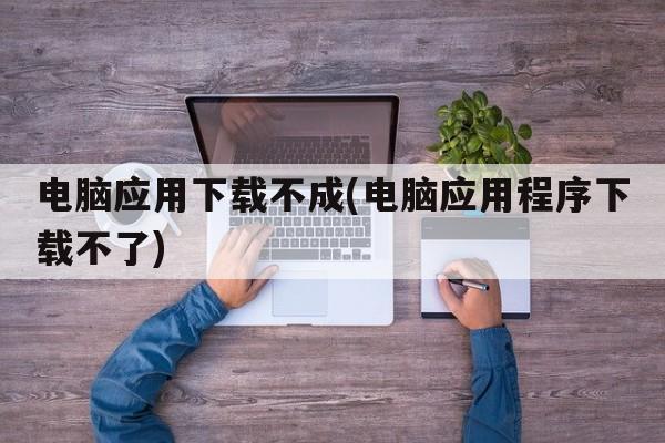 电脑应用下载不成(电脑应用程序下载不了)
