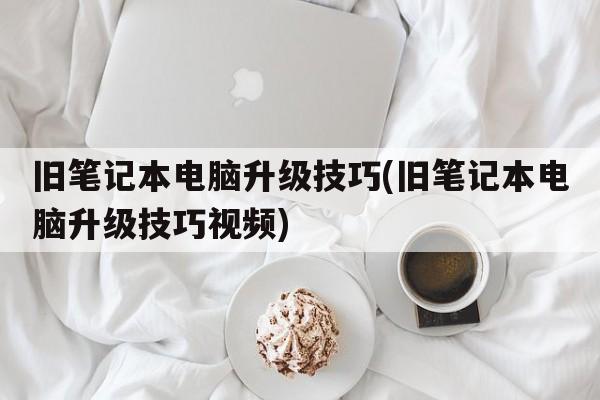旧笔记本电脑升级技巧(旧笔记本电脑升级技巧视频)