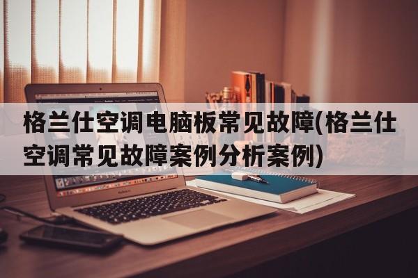 格兰仕空调电脑板常见故障(格兰仕空调常见故障案例分析案例)