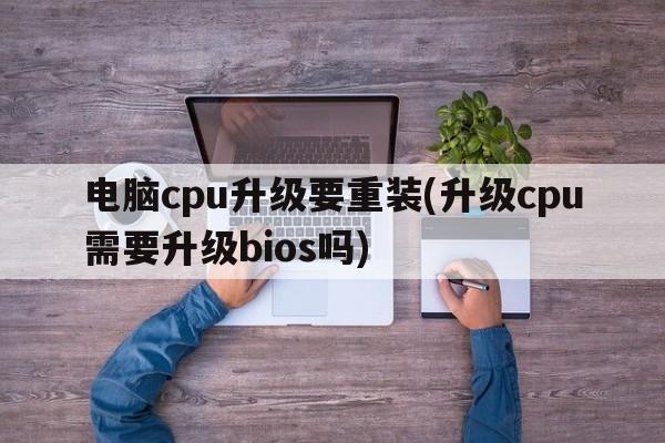 电脑cpu升级要重装(升级cpu需要升级bios吗)