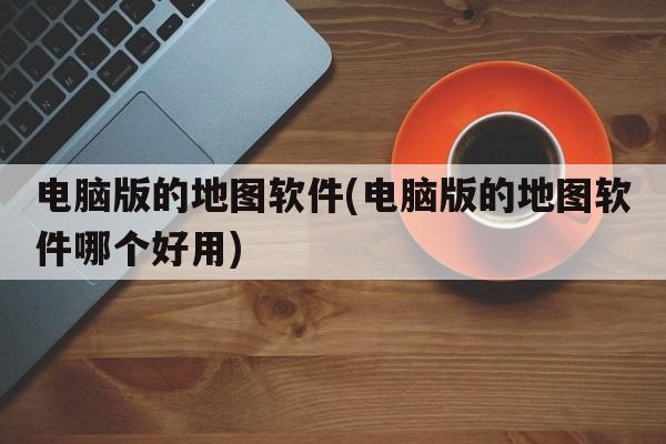 电脑版的地图软件(电脑版的地图软件哪个好用)