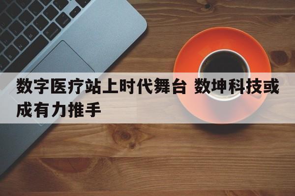 数字医疗站上时代舞台 数坤科技或成有力推手  第1张