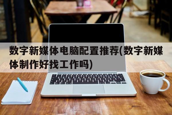 数字新媒体电脑配置推荐(数字新媒体制作好找工作吗)