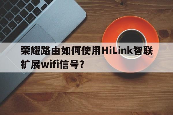 荣耀路由如何使用HiLink智联扩展wifi信号？  第1张