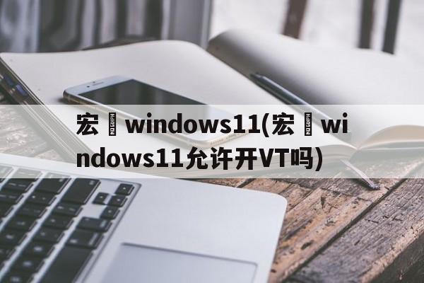宏碁windows11(宏碁windows11允许开VT吗)